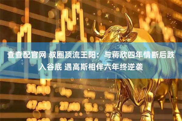 查查配官网 叔圈顶流王阳：与蒋欣四年情断后跌入谷底 遇高斯相伴六年终逆袭