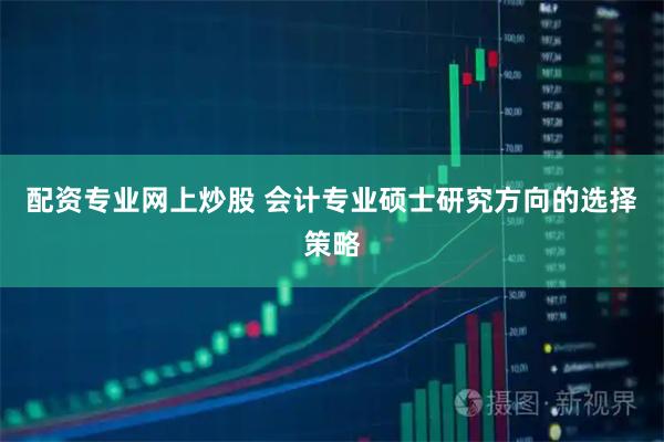 配资专业网上炒股 会计专业硕士研究方向的选择策略