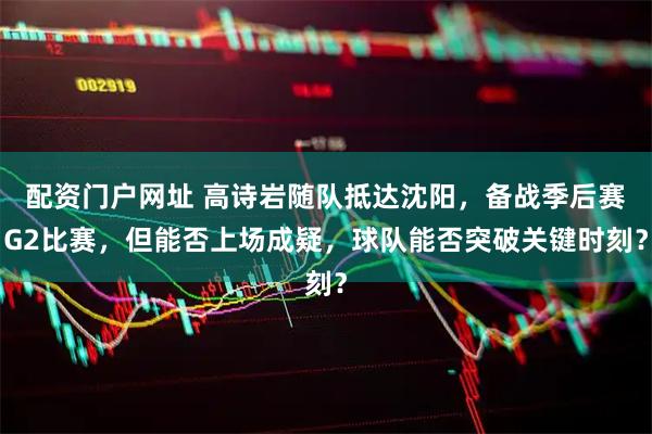 配资门户网址 高诗岩随队抵达沈阳，备战季后赛G2比赛，但能否上场成疑，球队能否突破关键时刻？