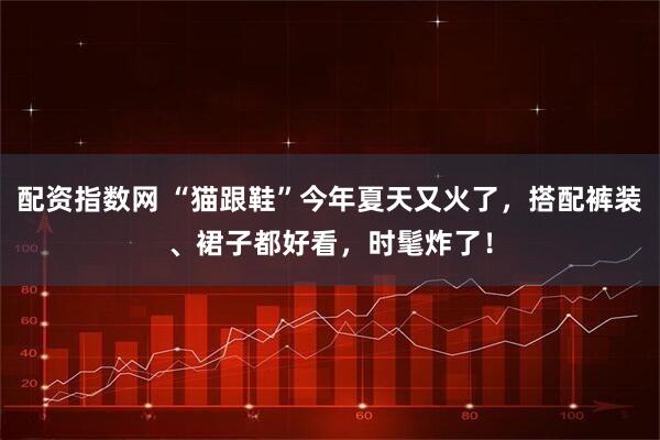 配资指数网 “猫跟鞋”今年夏天又火了，搭配裤装、裙子都好看，时髦炸了！