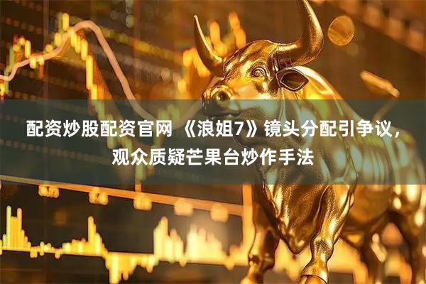 配资炒股配资官网 《浪姐7》镜头分配引争议，观众质疑芒果台炒作手法
