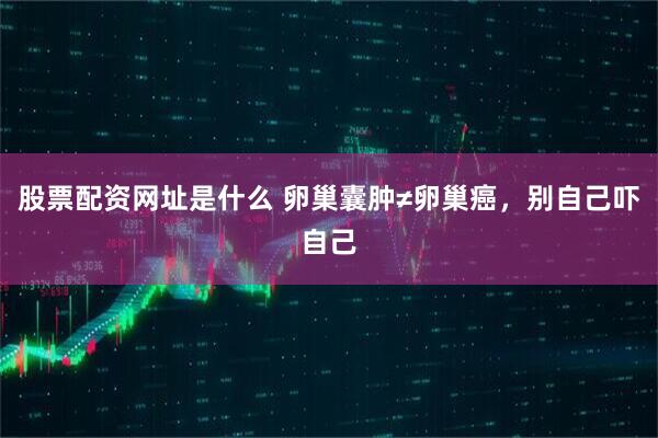 股票配资网址是什么 卵巢囊肿≠卵巢癌，别自己吓自己