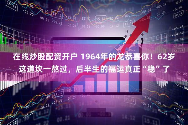在线炒股配资开户 1964年的龙恭喜你！62岁这道坎一熬过，后半生的福运真正“稳”了