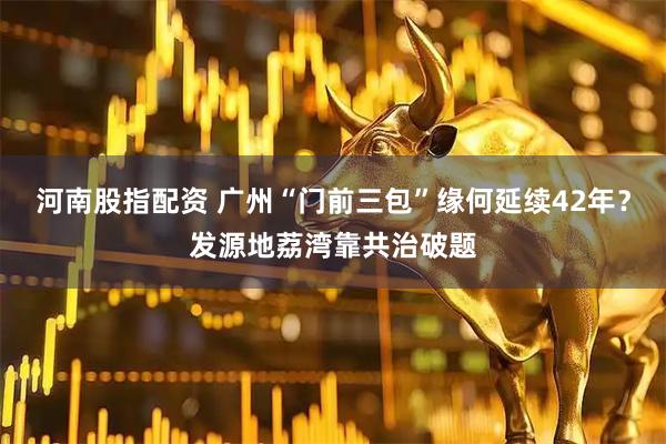 河南股指配资 广州“门前三包”缘何延续42年？发源地荔湾靠共治破题