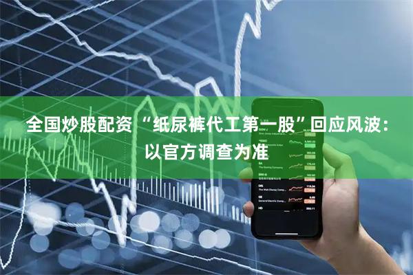 全国炒股配资 “纸尿裤代工第一股”回应风波：以官方调查为准