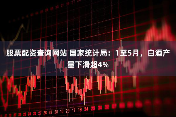 股票配资查询网站 国家统计局：1至5月，白酒产量下滑超4%