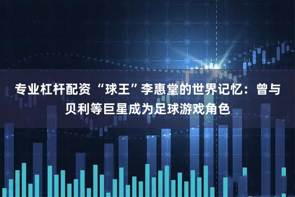 专业杠杆配资 “球王”李惠堂的世界记忆：曾与贝利等巨星成为足球游戏角色