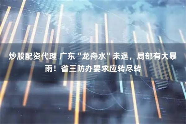 炒股配资代理 广东“龙舟水”未退，局部有大暴雨！省三防办要求应转尽转